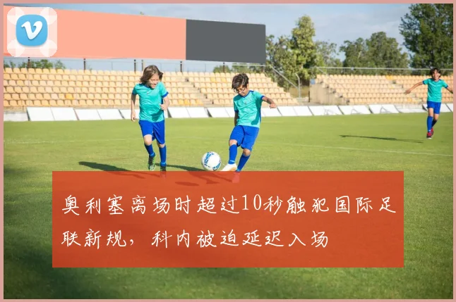 奥利塞离场时超过10秒触犯国际足联新规，科内被迫延迟入场