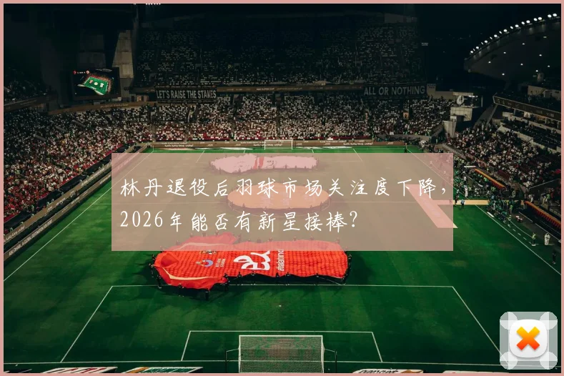 林丹退役后羽球市场关注度下降,2026年能否有新星接棒?