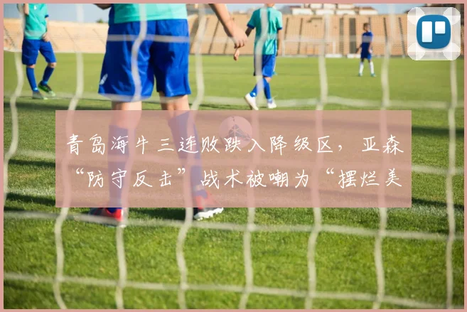 青岛海牛三连败跌入降级区，亚森“防守反击”战术被嘲为“摆烂美学”
