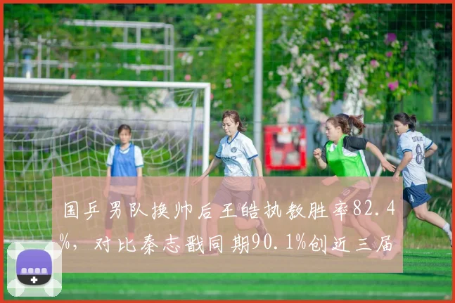 国乒男队换帅后王皓执教胜率82.4%，对比秦志戬同期90.1%创近三届奥运周期新低__br_